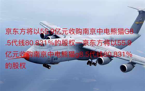 京东方将以55.9亿元收购南京中电熊猫G8.5代线80.831%的股权—京东方将以55.9亿元收购南京中电熊猫g8.5代线80.831%的股权